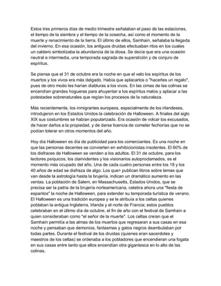 Estos tres primeros días de medio trimestre señalaban el paso de las estaciones,
el tiempo de la siembra y el tiempo de la cosecha, así como el momento de la
muerte y renacimiento de la tierra. El último de ellos, Samhain, señalaba la llegada
del invierno. En esa ocasión, los antiguos druidas efectuaban ritos en los cuales
un caldero simbolizaba la abundancia de la diosa. Se decía que era una ocasión
neutral e intermedia, una temporada sagrada de superstición y de conjuro de
espíritus.

Se piensa que el 31 de octubre era la noche en que el velo los espíritus de los
muertos y los vivos era más delgado. Había que aplacarlos o "hacerles un regalo",
pues de otro modo les harían diabluras a los vivos. En las cimas de las colinas se
encendían grandes hogueras para ahuyentar a los espíritus malos y aplacar a las
potestades sobrenaturales que regían los procesos de la naturaleza.

Más recientemente, los inmigrantes europeos, especialmente de los irlandeses,
introdujeron en los Estados Unidos la celebración de Halloween. A finales del siglo
XIX sus costumbres se habían popularizado. Era ocasión de volcar los excusados,
de hacer daños a la propiedad, y de darse licencia de cometer fechorías que no se
podían tolerar en otros momentos del año.

Hoy día Halloween es día de publicidad para los comerciantes. Es una noche en
que las personas decentes se convierten en exhibicionistas insolentes. El 60% de
los disfraces de Halloween se venden a los adultos. El 31 de octubre, para los
lectores psíquicos, los clarividentes y los visionarios autoproclamados, es el
momento más ocupado del año. Una de cada cuatro personas entre los 18 y los
40 años de edad se disfraza de algo. Los que> publican libros sobre temas que
van desde la astrología hasta la brujería, indican un dramático aumento en las
ventas. La población de Salem, en Massachusetts, Estados Unidos, que se
precisa ser la patria de la brujería norteamericana, celebra ahora una "fiesta de
espantos" la noche de Halloween, para extender su temporada turística de verano.
El Halloween es una tradición europea y se le atribuía a los celtas quienes
poblaban la antigua Inglaterra, Irlanda y el norte de Francia; estos pueblos
celebraban en el último día de octubre, el fin de año con el festival de Samhain a
quien consideraban como "el señor de la muerte". Los celtas creían que el
Samhain permitía a las almas de los muertos que regresaran a sus casas en esa
noche y pensaban que demonios, fantasmas y gatos negros deambulaban por
todas partes. Durante el festival de los druidas (quienes eran sacerdotes y
maestros de los celtas) se ordenaba a los pobladores que encendieran una fogata
en sus casas entre tanto que ellos encendían otra gigantesca en lo alto de las
colinas.
 