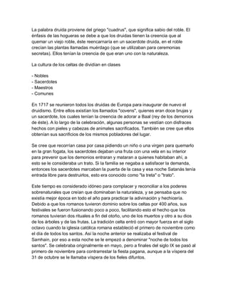 La palabra druida proviene del griego "cuadrus", que significa sabio del roble. El
énfasis de las hogueras se debe a que los druidas tienen la creencia que al
quemar un viejo roble, éste reencarnaría en un sacerdote druida, en el roble
crecían las plantas llamadas muérdago (que se utilizaban para ceremonias
secretas). Ellos tenían la creencia de que eran uno con la naturaleza.

La cultura de los celtas de dividían en clases

- Nobles
- Sacerdotes
- Maestros
- Comunes

En 1717 se reunieron todos los druidas de Europa para inaugurar de nuevo el
druidismo. Entre ellos existían los llamados "covens", quienes eran doce brujas y
un sacerdote, los cuales tenían la creencia de adorar a Baal (rey de los demonios
de éste). A lo largo de la celebración, algunas personas se vestían con disfraces
hechos con pieles y cabezas de animales sacrificados. También se cree que ellos
obtenían sus sacrificios de los mismos pobladores del lugar.

Se cree que recorrían casa por casa pidiendo un niño o una virgen para quemarlo
en la gran fogata, los sacerdotes dejaban una fruta con una vela en su interior
para prevenir que los demonios entraran y mataran a quienes habitaban ahí, a
esto se le consideraba un trato. Si la familia se negaba a satisfacer la demanda,
entonces los sacerdotes marcaban la puerta de la casa y esa noche Satanás tenía
entrada libre para destruirlos, esto era conocido como "la treta" o "trato".

Este tiempo es considerado idóneo para complacer y reconciliar a los poderes
sobrenaturales que creían que dominaban la naturaleza, y se pensaba que no
existía mejor época en todo el año para practicar la adivinación y hechicería.
Debido a que los romanos tuvieron dominio sobre los celtas por 400 años, sus
festivales se fueron fusionando poco a poco, facilitando esto el hecho que los
romanos tuvieran dos rituales a fin del otoño, uno de los muertos y otro a su dios
de los árboles y de las frutas. La tradición celta entró con mayor fuerza en el siglo
octavo cuando la iglesia católica romana estableció el primero de noviembre como
el día de todos los santos. Así la noche anterior se realizaba el festival de
Samhain, por eso a esta noche se le empezó a denominar "noche de todos los
santos". Se celebraba originalmente en mayo, pero a finales del siglo IX se pasó al
primero de noviembre para contrarrestar la fiesta pagana, aunque a la víspera del
31 de octubre se le llamaba víspera de los fieles difuntos.
 