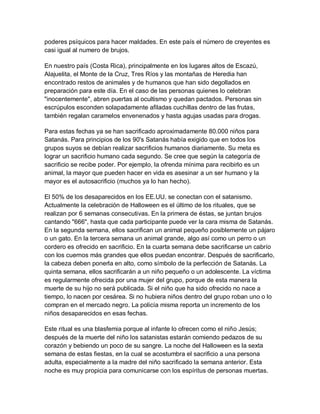 poderes psíquicos para hacer maldades. En este país el número de creyentes es
casi igual al numero de brujos.

En nuestro país (Costa Rica), principalmente en los lugares altos de Escazú,
Alajuelita, el Monte de la Cruz, Tres Ríos y las montañas de Heredia han
encontrado restos de animales y de humanos que han sido degollados en
preparación para este día. En el caso de las personas quienes lo celebran
"inocentemente", abren puertas al ocultismo y quedan pactados. Personas sin
escrúpulos esconden solapadamente afiladas cuchillas dentro de las frutas,
también regalan caramelos envenenados y hasta agujas usadas para drogas.

Para estas fechas ya se han sacrificado aproximadamente 80.000 niños para
Satanás. Para principios de los 90's Satanás había exigido que en todos los
grupos suyos se debían realizar sacrificios humanos diariamente. Su meta es
lograr un sacrificio humano cada segundo. Se cree que según la categoría de
sacrificio se recibe poder. Por ejemplo, la ofrenda mínima para recibirlo es un
animal, la mayor que pueden hacer en vida es asesinar a un ser humano y la
mayor es el autosacrificio (muchos ya lo han hecho).

El 50% de los desaparecidos en los EE.UU. se conectan con el satanismo.
Actualmente la celebración de Halloween es el último de los rituales, que se
realizan por 6 semanas consecutivas. En la primera de éstas, se juntan brujos
cantando "666", hasta que cada participante puede ver la cara misma de Satanás.
En la segunda semana, ellos sacrifican un animal pequeño posiblemente un pájaro
o un gato. En la tercera semana un animal grande, algo así como un perro o un
cordero es ofrecido en sacrificio. En la cuarta semana debe sacrificarse un cabrío
con los cuernos más grandes que ellos puedan encontrar. Después de sacrificarlo,
la cabeza deben ponerla en alto, como símbolo de la perfección de Satanás. La
quinta semana, ellos sacrificarán a un niño pequeño o un adolescente. La víctima
es regularmente ofrecida por una mujer del grupo, porque de esta manera la
muerte de su hijo no será publicada. Si el niño que ha sido ofrecido no nace a
tiempo, lo nacen por cesárea. Si no hubiera niños dentro del grupo roban uno o lo
compran en el mercado negro. La policía misma reporta un incremento de los
niños desaparecidos en esas fechas.

Este ritual es una blasfemia porque al infante lo ofrecen como el niño Jesús;
después de la muerte del niño los satanistas estarán comiendo pedazos de su
corazón y bebiendo un poco de su sangre. La noche del Halloween es la sexta
semana de estas fiestas, en la cual se acostumbra el sacrificio a una persona
adulta, especialmente a la madre del niño sacrificado la semana anterior. Esta
noche es muy propicia para comunicarse con los espíritus de personas muertas.
 