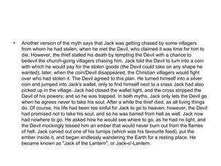 Another version of the myth says that Jack was getting chased by some villagers from whom he had stolen, when he met the Devil, who claimed it was time for him to die. However, the thief stalled his death by tempting the Devil with a chance to bedevil the church-going villagers chasing him. Jack told the Devil to turn into a coin with which he would pay for the stolen goods (the Devil could take on any shape he wanted); later, when the coin/Devil disappeared, the Christian villagers would fight over who had stolen it. The Devil agreed to this plan. He turned himself into a silver coin and jumped into Jack's wallet, only to find himself next to a cross Jack had also picked up in the village. Jack had closed the wallet tight, and the cross stripped the Devil of his powers; and so he was trapped. In both myths, Jack only lets the Devil go when he agrees never to take his soul. After a while the thief died, as all living things do. Of course, his life had been too sinful for Jack to go to heaven; however, the Devil had promised not to take his soul, and so he was barred from hell as well. Jack now had nowhere to go. He asked how he would see where to go, as he had no light, and the Devil mockingly tossed him an ember that would never burn out from the flames of hell. Jack carved out one of his turnips (which was his favourite food), put the ember inside it, and began endlessly wandering the Earth for a resting place. He became known as "Jack of the Lantern", or Jack-o'-Lantern. 