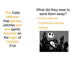 The  Celts  believed  that  ghosts , witches  and   evil  spirits  returned  on the  night  of  October  31st What did they wear to send them away? Funny costumes Frightening costumes Nothing 