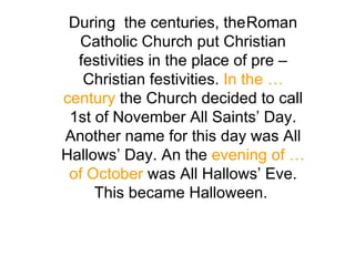 During  the centuries, the Roman Catholic Church put Christian festivities in the place of pre – Christian festivities.  In the … century  the Church decided to call 1st of November All Saints’ Day. Another name for this day was All Hallows’ Day. An the  evening of … of October  was All Hallows’ Eve. This became Halloween.  