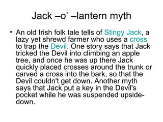 Jack –o’ –lantern myth An old Irish folk tale tells of  Stingy Jack , a lazy yet shrewd farmer who uses a  cross  to trap the  Devil . One story says that Jack tricked the Devil into climbing an apple tree, and once he was up there Jack quickly placed crosses around the trunk or carved a cross into the bark, so that the Devil couldn't get down. Another myth says that Jack put a key in the Devil's pocket while he was suspended upside-down. 