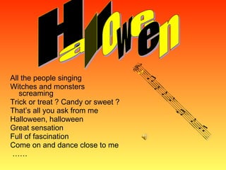 All the people singing Witches and monsters screaming Trick or treat ? Candy or sweet ? That’s all you ask from me Halloween, halloween Great sensation Full of fascination Come on and dance close to me  …… H a l l o w e e n 
