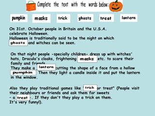 On 31st. October people in Britain and the U.S.A. celebrate Halloween. Halloween is traditionally said to be the night on which _______ and witches can be seen. On that night people -specially children- dress up with witches' hats, Dracula's cloaks, frightening ______  etc. to scare their family and friends. They make a _______ cutting the shape of a face from a hollow __________. Then they light a candle inside it and put the lantern in the window.  Also they play traditional games like "_____or treat" (People visit their neighbours or friends and ask them for sweets  –  a  ___  -. If they don't they play a trick on them.  It's very funny!). 
