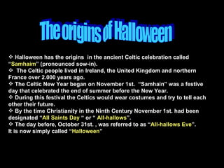 The origins of Halloween Halloween has the origins  in the ancient Celtic celebration called “ Samhaim ” (pronounced sow-in). The Celtic people lived in Ireland, the United Kingdom and northern France over 2.000 years ago. The Celtic New Year began on November 1st.  “Samhain” was a festive day that celebrated the end of summer before the New Year. During this festival the Celtics would wear costumes and try to tell each other their future. By the time Christianity in the Ninth Century November 1st. had been designated “ All Saints Day  “ or “  All-hallows ”. The day before, October 31st. , was referred to as “ All-hallows Eve ”.  It is now simply called “ Halloween ” 