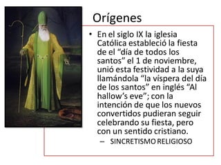 Orígenes
• En el siglo IX la iglesia
  Católica estableció la fiesta
  de el “día de todos los
  santos” el 1 de noviembre,
  unió esta festividad a la suya
  llamándola “la víspera del día
  de los santos” en inglés “Al
  hallow’s eve”; con la
  intención de que los nuevos
  convertidos pudieran seguir
  celebrando su fiesta, pero
  con un sentido cristiano.
   – SINCRETISMO RELIGIOSO
 