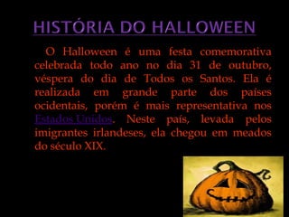 O Halloween é uma festa comemorativa
celebrada todo ano no dia 31 de outubro,
véspera do dia de Todos os Santos. Ela é
realizada em grande parte dos países
ocidentais, porém é mais representativa nos
Estados Unidos. Neste país, levada pelos
imigrantes irlandeses, ela chegou em meados
do século XIX.
 