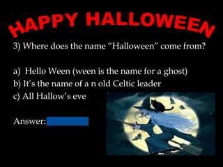 3) Where does the name “Halloween” come from?
a) Hello Ween (ween is the name for a ghost)
b) It’s the name of a n old Celtic leader
c) All Hallow’s eve
Answer:
 