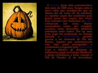 A  história  desta data comemorativa tem mais de 2500 anos. Surgiu entre o povo celta, que acreditavam que no último dia do verão (31 de outubro), os espíritos saiam dos cemitérios para tomar posse dos corpos dos vivos. Para assustar estes fantasmas, os  celtas  colocavam, nas casas, objetos assustadores como, por exemplo, caveiras, ossos decorados, abóboras enfeitadas entre outros. Por ser uma festa pagã foi condenada na Europa durante a  Idade Média , quando passou a ser chamada de Dia das Bruxas. Aqueles que comemoravam esta data eram perseguidos e condenados à fogueira pela  Inquisição . Com o objetivo de diminuir as influências pagãs na Europa Medieval, a Igreja cristianizou a festa, criando o Dia de Finados (2 de novembro). 