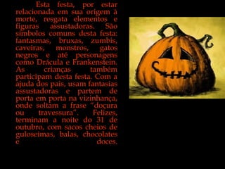 Esta festa, por estar relacionada em sua origem à morte, resgata elementos e figuras assustadoras. São símbolos comuns desta festa: fantasmas, bruxas, zumbis, caveiras, monstros, gatos negros e até personagens como Drácula e Frankenstein. As crianças também participam desta festa. Com a ajuda dos pais, usam fantasias assustadoras e partem de porta em porta na vizinhança, onde soltam a frase “doçura ou travessura”. Felizes, terminam a noite do 31 de outubro, com sacos cheios de guloseimas, balas, chocolates e doces. 