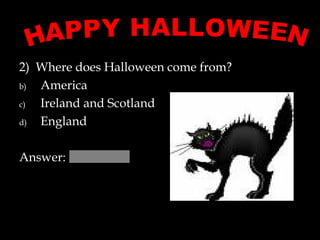 2)  Where does Halloween come from?  America Ireland and Scotland England Answer:  HAPPY HALLOWEEN 