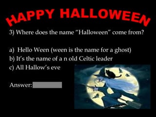 3) Where does the name “Halloween” come from?  a)  Hello Ween (ween is the name for a ghost) b) It’s the name of a n old Celtic leader c) All Hallow’s eve  Answer:  HAPPY HALLOWEEN 