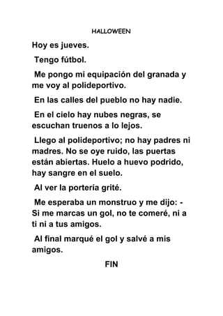 HALLOWEEN
Hoy es jueves.
Tengo fútbol.
Me pongo mi equipación del granada y
me voy al polideportivo.
En las calles del pueblo no hay nadie.
En el cielo hay nubes negras, se
escuchan truenos a lo lejos.
Llego al polideportivo; no hay padres ni
madres. No se oye ruido, las puertas
están abiertas. Huelo a huevo podrido,
hay sangre en el suelo.
Al ver la portería grité.
Me esperaba un monstruo y me dijo: -
Si me marcas un gol, no te comeré, ni a
ti ni a tus amigos.
Al final marqué el gol y salvé a mis
amigos.
FIN