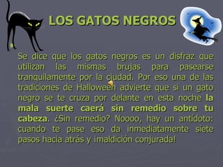 LOS GATOS NEGROS Se dice que los gatos negros es un disfraz que utilizan las mismas brujas para pasearse tranquilamente por la ciudad. Por eso una de las tradiciones de Halloween advierte que si un gato negro se te cruza por delante en esta noche  la mala suerte caerá sin remedio sobre tu cabeza . ¿Sin remedio? Noooo, hay un antídoto: cuando te pase eso da inmediatamente siete pasos hacia atrás y ¡maldición conjurada!  