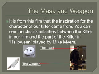  Itis from this film that the inspiration for the
character of our killer came from. You can
see the clear similarities between the Killer
in our film and the part of the Killer in
‘Halloween’ played by Mike Myers.
The mask
The weapon