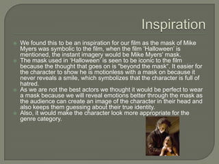  We found this to be an inspiration for our film as the mask of Mike
Myers was symbolic to the film, when the film ‘Halloween’ is
mentioned, the instant imagery would be Mike Myers' mask.
The mask used in ‘Halloween’ is seen to be iconic to the film
because the thought that goes on is "beyond the mask“. It easier for
the character to show he is motionless with a mask on because it
never reveals a smile, which symbolizes that the character is full of
hatred.
As we are not the best actors we thought it would be perfect to wear
a mask because we will reveal emotions better through the mask as
the audience can create an image of the character in their head and
also keeps them guessing about their true identity.
Also, it would make the character look more appropriate for the
genre category.