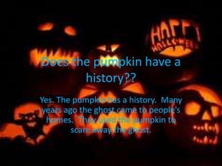 Does the pumpkin have a
history??
Yes. The pumpkin has a history. Many
years ago the ghost came to people’s
homes. They used the pumpkin to
scare away the ghost.
