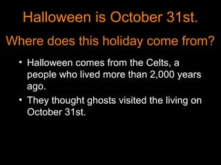 Halloween is October 31st.
Where does this holiday come from?
  • Halloween comes from the Celts, a
    people who lived more than 2,000 years
    ago.
  • They thought ghosts visited the living on
    October 31st.
 
