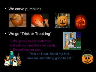 • We carve pumpkins.




• We go “Trick or Treat-ing”
  – We go out in our costumes
  and ask our neighbors for candy.
  -- Sometimes we say:
              “Trick or Treat. Smell my feet.
             Give me something good to eat.”
 