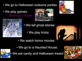 • We go to Halloween costume parties

• We play games.
  – Bobbing for Apples


               • We tell ghost stories.

                 • We play tricks.

          • We watch horror movies.

         • We go to a Haunted House.
     • We eat candy and Halloween treats!
 