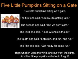 Five Little Pumpkins Sitting on a Gate
              Five little pumpkins sitting on a gate,

          The first one said, "Oh my, it's getting late."

           The second one said, "But we don't care.”

          The third one said, "I see witches in the air.”

       The fourth one said, "Let's run, and run, and run.”

          The fifth one said, "Get ready for some fun."

      Then whoosh went the wind, and out went the lights,
           And five little pumpkins rolled out of sight!
 