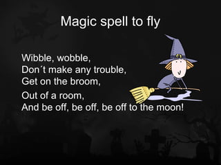 Magic spell to fly

Wibble, wobble,
Don´t make any trouble,
Get on the broom,
Out of a room,
And be off, be off, be off to the moon!
 