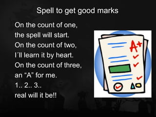 Spell to get good marks
On the count of one,
the spell will start.
On the count of two,
I´ll learn it by heart.
On the count of three,
an “A” for me.
1.. 2.. 3..
real will it be!!
 