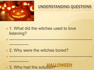 UNDERSTANDING QUESTIONS




 1. What did the witches used to love
  listening?
 ------------------------------------------------------------
  --------------
 2. Why were the witches bored?

 ------------------------------------------------------------
  --------------
 3. Who had the solution?
 