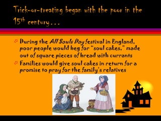 Trick-or-treating began with the poor in the
15 th century…


 During the All Souls Day festival in England,
  poor people would beg for “soul cakes,” made
  out of square pieces of bread with currants
 Families would give soul cakes in return for a
  promise to pray for the family’s relatives
 