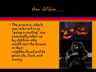 then children…

 The practice, which
  was referred to as
  "going a-souling" was
  eventually taken up
  by children who
  would visit the houses
  in their
  neighborhood and be
  given ale, food, and
  money.
 