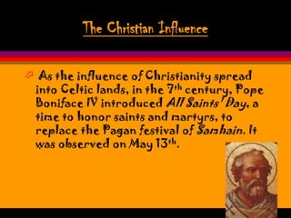 The Christian Influence

 As the influence of Christianity spread
 into Celtic lands, in the 7th century, Pope
 Boniface IV introduced All Saints' Day, a
 time to honor saints and martyrs, to
 replace the Pagan festival of Samhain. It
 was observed on May 13th.
 