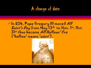 A change of date

 In 834, Pope Gregory III moved All
  Saint's Day from May 13th to Nov. 1st. Oct.
  31st thus became All Hallows' Eve
  ('hallow' means 'saint').
 