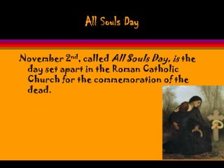 All Souls Day

November 2nd, called All Souls Day, is the
 day set apart in the Roman Catholic
 Church for the commemoration of the
 dead.
 