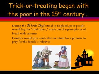 Trick-or-treating began with the poor in the 15 th  century… During the  All Souls Day  festival in England, poor people would beg for “soul cakes,” made out of square pieces of bread with currants   Families would give soul cakes in return for a promise to pray for the family’s relatives 