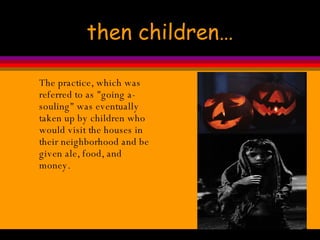 then children… The practice, which was referred to as "going a-souling" was eventually taken up by children who would visit the houses in their neighborhood and be given ale, food, and money.  