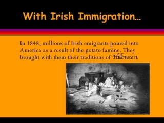 With Irish Immigration… In 1848, millions of Irish emigrants poured into America as a result of the potato famine. They brought with them their traditions of  Halloween .  