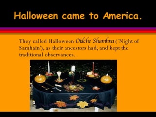 Halloween came to America. They called Halloween  Oidche Shamhna  (`Night of Samhain'), as their ancestors had, and kept the traditional observances. 