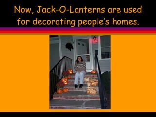 Now, Jack-O-Lanterns are used for decorating people’s homes. 