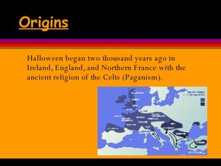 Origins Halloween began two thousand years ago in Ireland, England, and Northern France with the ancient religion of the Celts (Paganism).  