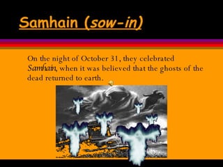 Samhain ( sow-in) On the night of October 31, they celebrated  Samhain , when it was believed that the ghosts of the dead returned to earth.  
