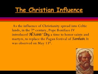 The Christian Influence As the influence of Christianity spread into Celtic lands, in the 7 th  century, Pope Boniface IV introduced  All Saints' Day , a time to honor saints and martyrs, to replace the Pagan festival of  Samhain . It was observed on May 13 th .  