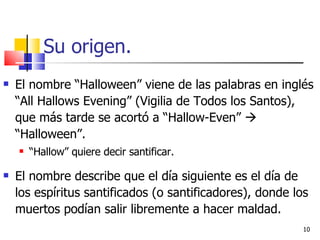 Su origen. El nombre “Halloween” viene de las palabras en inglés “All Hallows Evening” ( Vigilia de Todos los Santos) , que más tarde se acortó a “Hallow-Even”    “Halloween”. “ Hallow” quiere decir santificar. El nombre describe que el día siguiente es el día de los espíritus santificados (o santificadores), donde los muertos podían salir libremente a hacer maldad. 