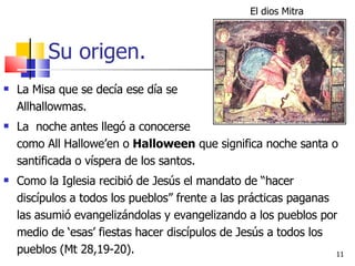 Su origen. La Misa que se decía ese día se  llamaba Allhallowmas.  La  noche antes llegó a conocerse    como All Hallowe’en o  Halloween  que significa noche santa o santificada o víspera de los santos.  Como la Iglesia recibió de Jesús el mandato de “hacer discípulos a todos los pueblos” frente a las prácticas paganas las asumió evangelizándolas y evangelizando a los pueblos por medio de ‘esas’ fiestas hacer discípulos de Jesús a todos los pueblos (Mt 28,19-20). El dios Mitra 