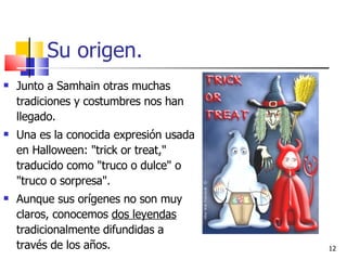 Su origen. Junto a Samhain otras muchas tradiciones y costumbres nos han llegado. Una es la conocida expresión usada en Halloween: "trick or treat," traducido como "truco o dulce" o "truco o sorpresa".  Aunque sus orígenes no son muy claros, conocemos  dos leyendas  tradicionalmente difundidas a través de los años.  