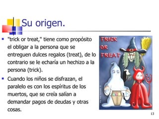Su origen. "trick or treat," tiene como propósito el obligar a la persona que se entreguen dulces regalos (treat), de lo contrario se le echaría un hechizo a la persona (trick). Cuando los niños se disfrazan, el paralelo es con los espíritus de los muertos, que se creía salían a demandar pagos de deudas y otras cosas. 