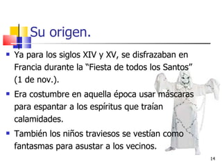 Su origen. Ya para los siglos XIV y XV, se disfrazaban en Francia durante la “Fiesta de todos los Santos” (1 de nov.). Era costumbre en aquella época usar máscaras para espantar a los espíritus que traían calamidades. También los niños traviesos se vestían como fantasmas para asustar a los vecinos. 