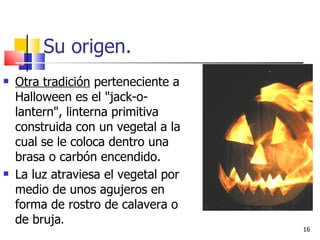 Su origen. Otra tradición  perteneciente a Halloween es el "jack-o-lantern", linterna primitiva construida con un vegetal a la cual se le coloca dentro una brasa o carbón encendido.  La luz atraviesa el vegetal por medio de unos agujeros en forma de rostro de calavera o de bruja .  