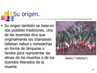 Su origen. Su origen también se basa en dos posibles tradiciones. Una de las leyendas dice que originalmente los Irlandeses tallaban nabos y remolachas en forma de lámparas o faroles para representar las almas de los muertos o de los duendes liberados de la muerte. Nabos (“radishes”) 