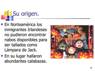 Su origen. En Norteamérica los inmigrantes Irlandeses no pudieron encontrar nabos disponibles para ser tallados como Lámpara de Jack.  En su lugar hallaron abundantes calabazas. 